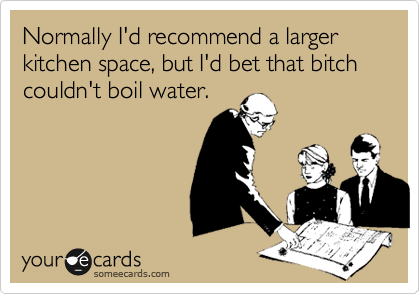 Normally I'd recommend a larger kitchen space, but I'd bet that bitch couldn't boil water. 