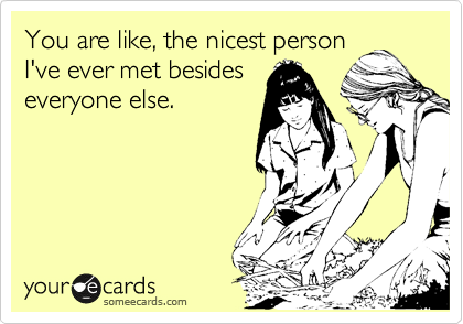 You are like, the nicest person
I've ever met besides
everyone else.