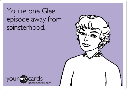 You're one Glee
episode away from
spinsterhood. 