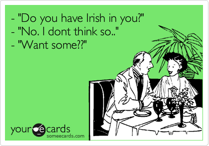 - "Do you have Irish in you?"
- "No. I dont think so.."
- "Want some??"