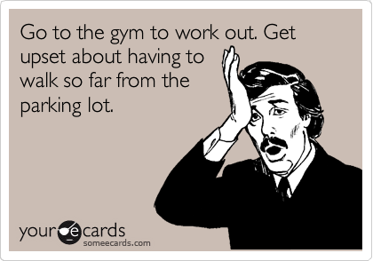 Go to the gym to work out. Get upset about having to
walk so far from the
parking lot.