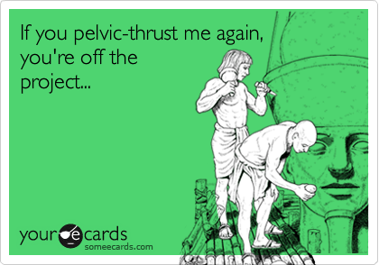 If you pelvic-thrust me again, 
you're off the
project...