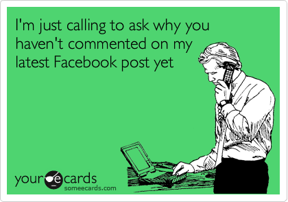 I'm just calling to ask why you haven't commented on my
latest Facebook post yet