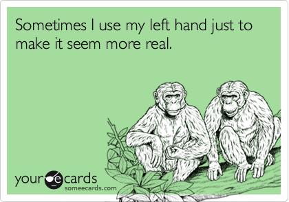 Sometimes I use my left hand just to make it seem more real. 