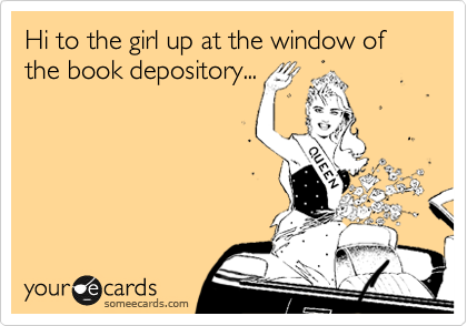 Hi to the girl up at the window of the book depository...