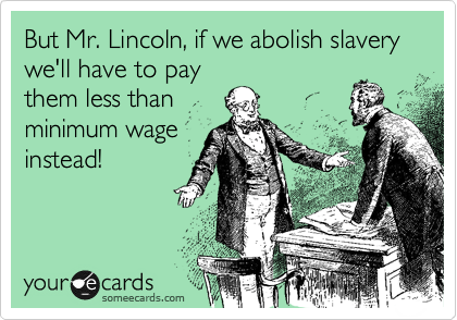 But Mr. Lincoln, if we abolish slavery we'll have to pay
them less than
minimum wage
instead!