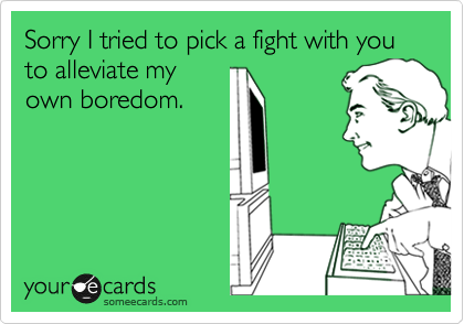 Sorry I tried to pick a fight with you to alleviate my
own boredom.