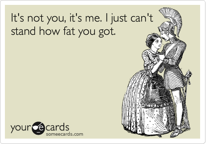 It's not you, it's me. I just can't
stand how fat you got.