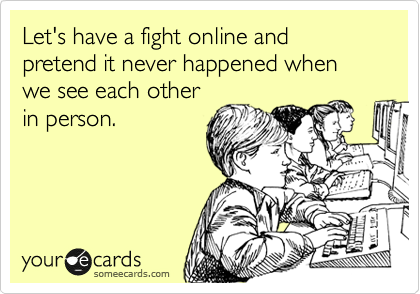 Let's have a fight online and pretend it never happened when we see each other
in person.