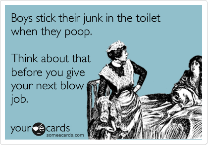 Boys stick their junk in the toilet when they poop.  

Think about that 
before you give
your next blow
job.