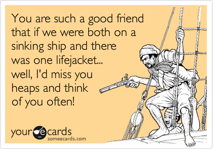 You are such a good friend
that if we were both on a
sinking ship and there
was one lifejacket...
well, I'd miss you
heaps and think
of you often! 