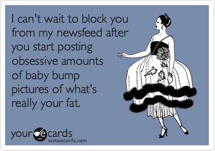 I can't wait to block you
from my newsfeed after
you start posting
obsessive amounts 
of baby bump
pictures of what's
really your fat. 