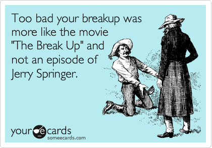 Too bad your breakup was
more like the movie
"The Break Up" and
not an episode of
Jerry Springer.