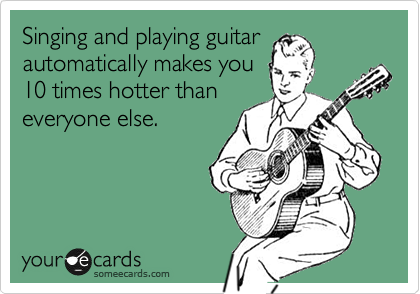 Singing and playing guitar
automatically makes you
10 times hotter than
everyone else.