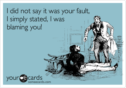 I did not say it was your fault, 
I simply stated, I was 
blaming you!