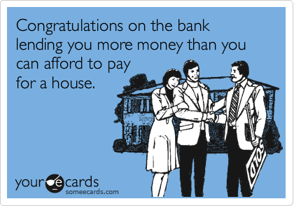 Congratulations on the bank lending you more money than you can afford to pay
for a house.