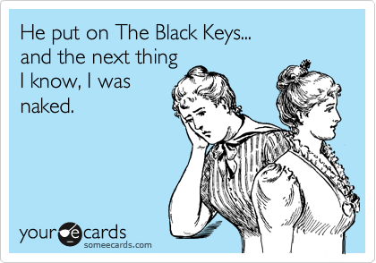 He put on The Black Keys...
and the next thing
I know, I was
naked.