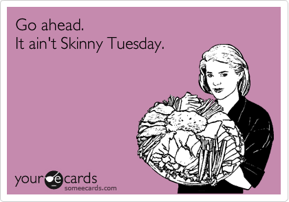 Go ahead.
It ain't Skinny Tuesday.