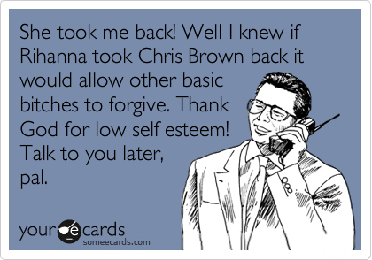 She took me back! Well I knew if Rihanna took Chris Brown back it would allow other basic
bitches to forgive. Thank
God for low self esteem!
Talk to you later,
pal.