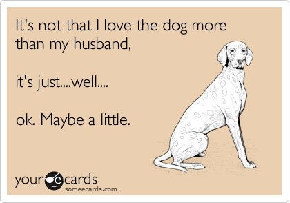 It's not that I love the dog more than my husband, 

it's just....well....

ok. Maybe a little.
 