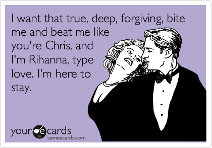 I want that true, deep, forgiving, bite me and beat me like
you're Chris, and
I'm Rihanna, type
love. I'm here to
stay. 