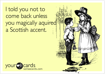 I told you not to
come back unless
you magically aquired
a Scottish accent.
