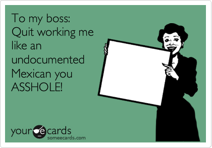 To my boss:
Quit working me
like an
undocumented
Mexican you
ASSHOLE! 