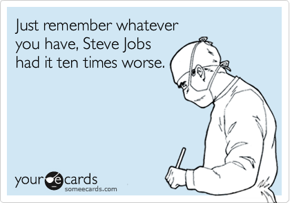 Just remember whatever
you have, Steve Jobs
had it ten times worse.