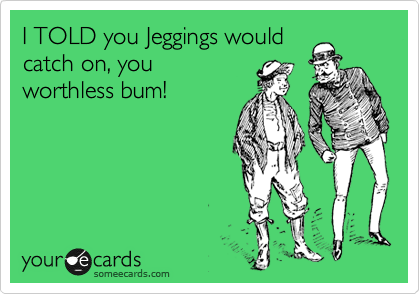 I TOLD you Jeggings would
catch on, you
worthless bum!