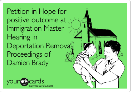 Petition in Hope for 
positive outcome at 
Immigration Master
Hearing in 
Deportation Removal 
Proceedings of
Damien Brady