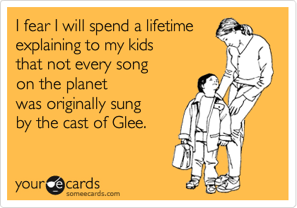 I fear I will spend a lifetime
explaining to my kids
that not every song
on the planet
was originally sung
by the cast of Glee.
