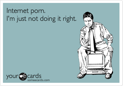 Internet porn.
I'm just not doing it right.