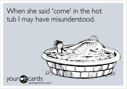 When she said 'come' in the hot tub I may have misunderstood.