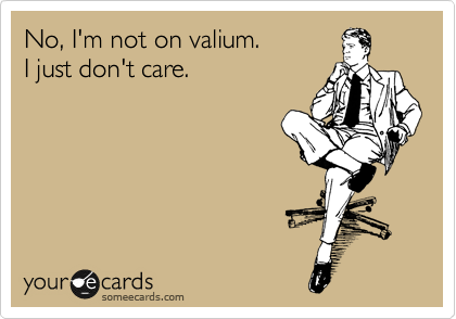 No, I'm not on valium.
I just don't care.