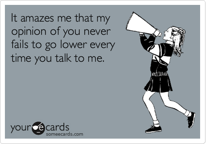 It amazes me that my
opinion of you never
fails to go lower every
time you talk to me.