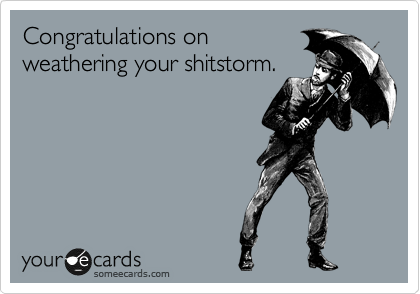 Congratulations on
weathering your shitstorm.