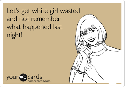 Let's get white girl wasted
and not remember
what happened last
night! 