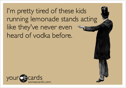 I'm pretty tired of these kids
running lemonade stands acting
like they've never even 
heard of vodka before.