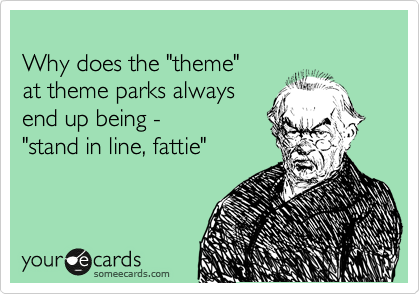 
Why does the "theme"
at theme parks always
end up being -
"stand in line, fattie"
