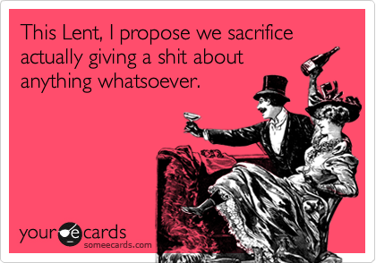 This Lent, I propose we sacrifice actually giving a shit about
anything whatsoever.