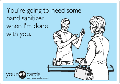 You're going to need some 
hand sanitizer 
when I'm done 
with you.