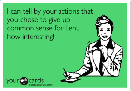 I can tell by your actions that
you chose to give up
common sense for Lent,
how interesting!