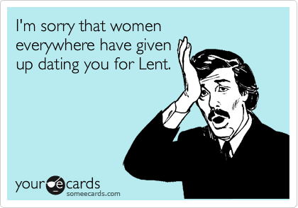 I'm sorry that women
everywhere have given
up dating you for Lent.