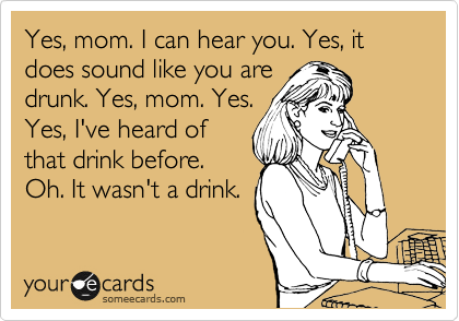 Yes, mom. I can hear you. Yes, it does sound like you are
drunk. Yes, mom. Yes.
Yes, I've heard of
that drink before.
Oh. It wasn't a drink.