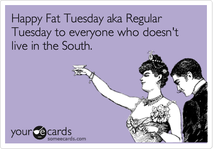 Happy Fat Tuesday aka Regular Tuesday to everyone who doesn't live in the South. 