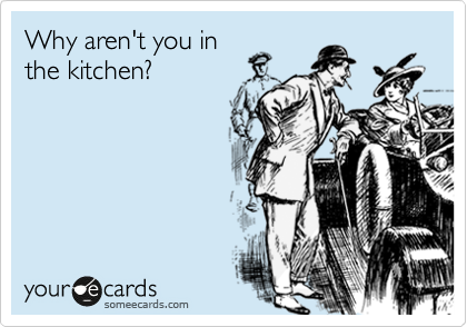 Why aren't you in
the kitchen?