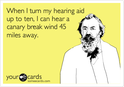 When I turn my hearing aid
up to ten, I can hear a
canary break wind 45
miles away.