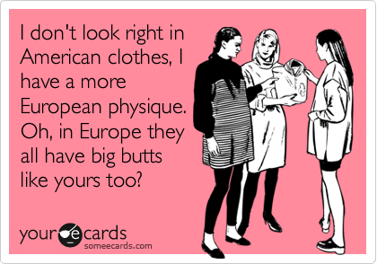I don't look right in
American clothes, I
have a more
European physique.
Oh, in Europe they
all have big butts
like yours too?