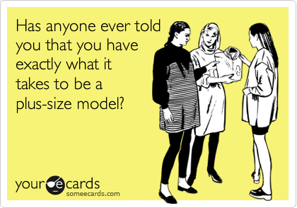 Has anyone ever told
you that you have
exactly what it
takes to be a
plus-size model?
