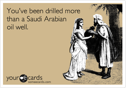 You've been drilled more
than a Saudi Arabian
oil well.